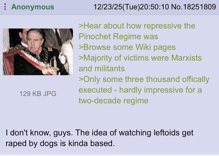 Anonymous 129 KB JPG 12/23/25(Tue)20:50:10 No. 18251809 >Hear about how repressive the Pinochet Regime was >Browse some Wiki pages >Majority of victims were Marxists and militants >Only some three thousand offically executed - hardly impressive for a two-decade regime I don't know, guys. The idea of watching leftoids get r---- by dogs is kinda based.