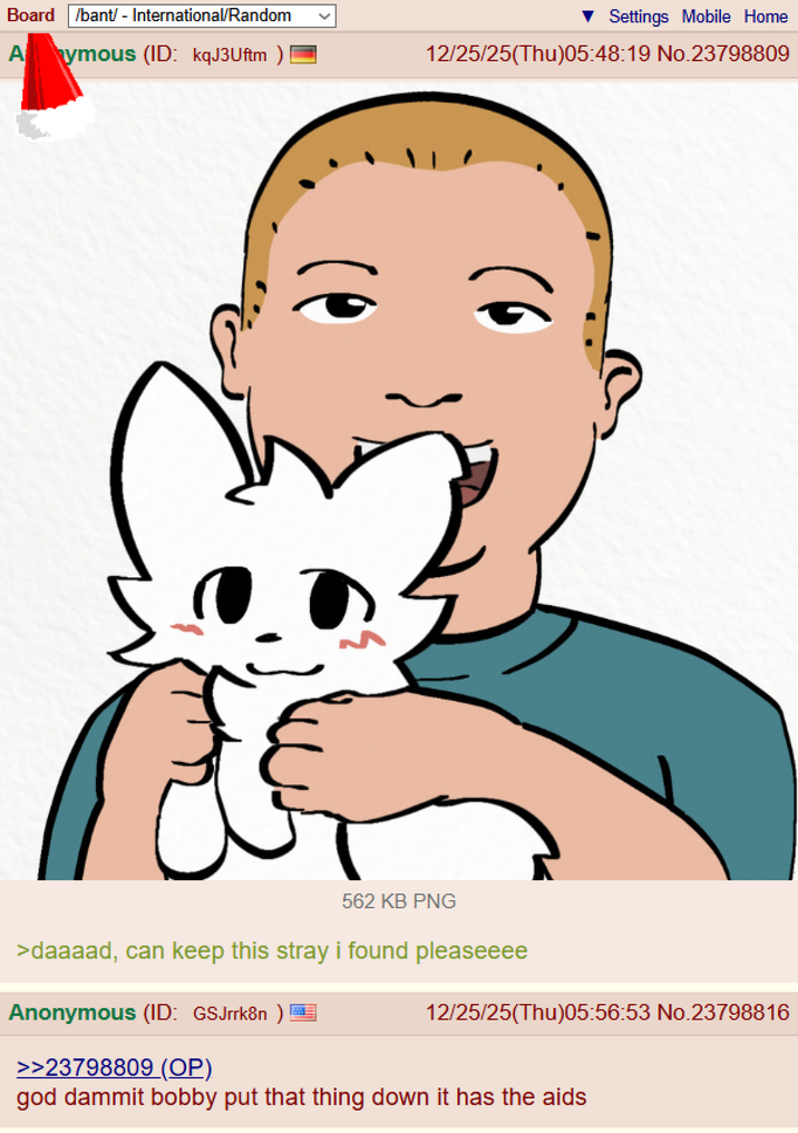 Board /bant/ - International/Random Aymous (ID: kqJ3Uftm ) Settings Mobile Home 12/25/25(Thu)05:48:19 No.23798809 562 KB PNG >daaaad, can keep this stray i found pleaseeee Anonymous (ID: GSJrrk8n ) >>23798809 (OP) 12/25/25(Thu)05:56:53 No.23798816 god dammit bobby put that thing down it has the aids
