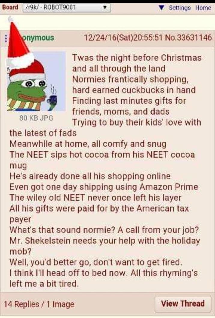 Board /r9k/ ROBOT9001 Settings Home onymous 80 KB JPG 12/24/16(Sat)20:55:51 No.33631146 Twas the night before Christmas and all through the land Normies frantically shopping, hard earned cuckbucks in hand Finding last minutes gifts for friends, moms, and dads Trying to buy their kids' love with the latest of fads Meanwhile at home, all comfy and snug The NEET sips hot cocoa from his NEET cocoa mug He's already done all his shopping online Even got one day shipping using Amazon Prime The wiley old NEET never once left his layer All his gifts were paid for by the American tax payer What's that sound normie? A call from your job? Mr. Shekelstein needs your help with the holiday mob? Well, you'd better go, don't want to get fired. I think I'll head off to bed now. All this rhyming's left me a bit tired. 14 Replies/1 Image View Thread