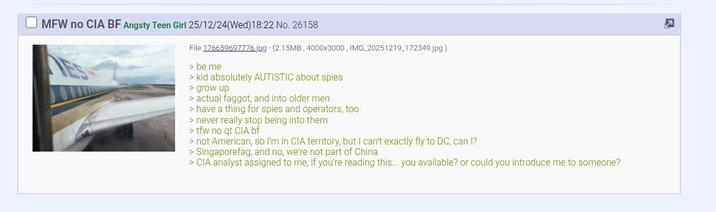 R MFW no CIA BF Angsty Teen Girl 25/12/24(Wed)18:22 No. 26158 File 176659697776.jpg - (2.15MB, 4000x3000, IMG_20251219_172349.jpg) > be me > kid absolutely AUTISTIC about spies > grow up > actual f-----, and into older men > have a thing for spies and operators, too > never really stop being into them >tfw no qt CIA bf > not American, so I'm in CIA territory, but I can't exactly fly to DC, can I? > Singaporefag, and no, we're not part of China > CIA analyst assigned to me, if you're reading this... you available? or could you introduce me to someone?