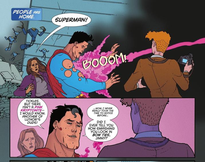 PEOPLE ARE HOME. SUPERMAN! TICKLES. BUT THERE ISN'T A PINK KRYPTONITE-- I WOULD KNOW. ANOTHER OF LUTHOR'S DUDS! OFBOOOM! WOW, I NEVER REALLY TOOK THE TIME TO NOTICE BEFORE... DID I EVER TELL YOU HOW SMASHING YOU LOOK IN BOW TIES, JIMMY?