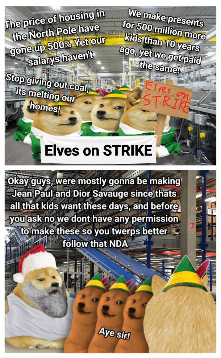 The price of housing in the North Pole have We make presents for 500 million more CAPACITY avkids than 10 years gone up 500% Yet our salarys haven't Stop giving out coal, its melting our homes! ago, yet we get paid the same! Elves on STRIKE Elves on STRIKE Okay guys, were mostly gonna be making Jean Paul and Dior Savauge since thats all that kids want these days, and before you ask no we dont have any permission to make these so you twerps better follow that NDA 66 Aye sir!