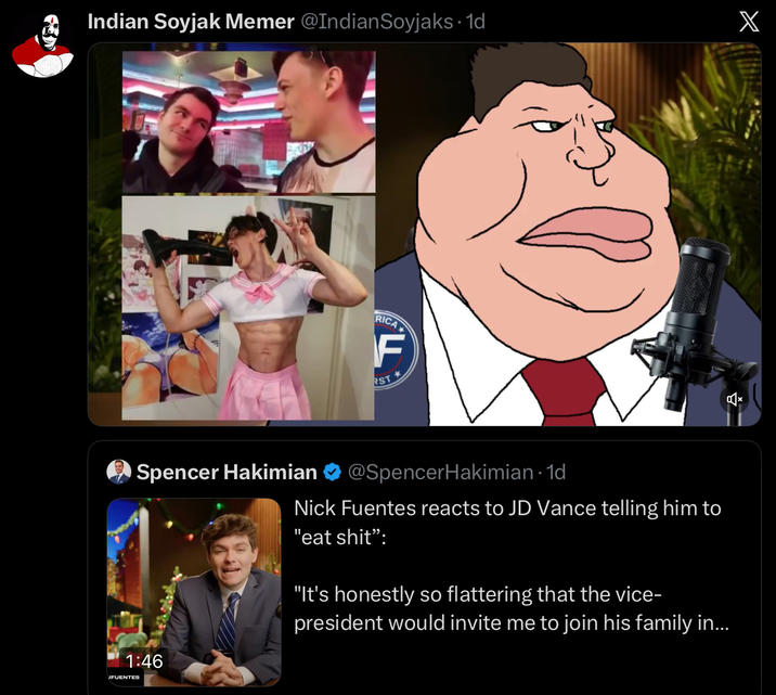 Indian Soyjak Memer @IndianSoyjaks. 1d RICA F RST Spencer Hakimian @SpencerHakimian · 1d Nick Fuentes reacts to JD Vance telling him to "eat s---": "It's honestly so flattering that the vice- president would invite me to join his family in... 1:46 JFUENTES X