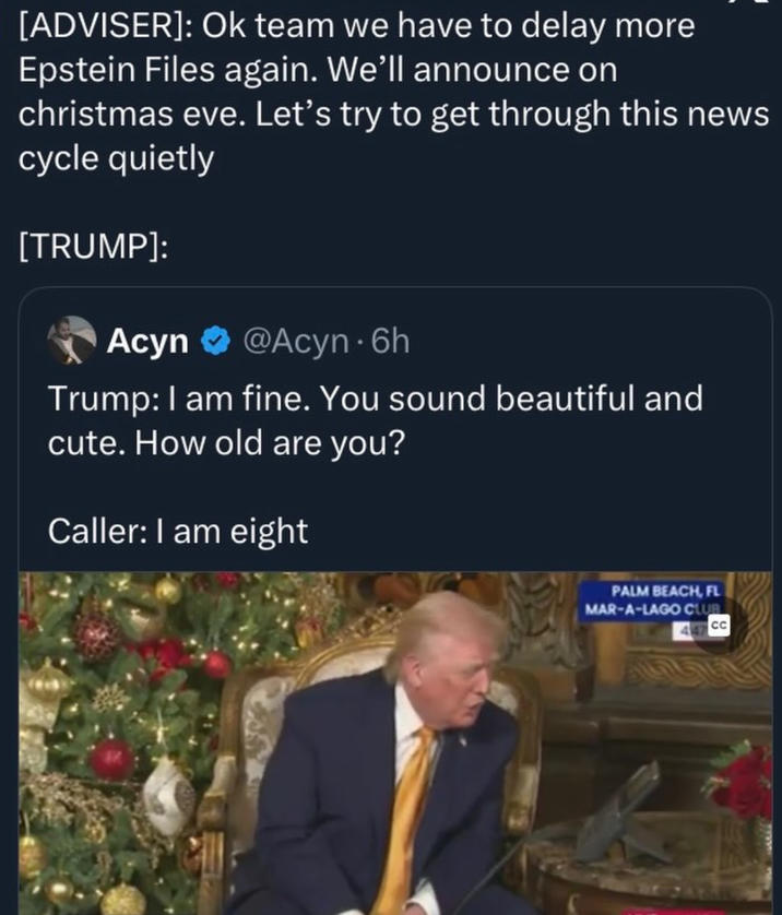 [ADVISER]: Ok team we have to delay more Epstein Files again. We'll announce on christmas eve. Let's try to get through this news cycle quietly [TRUMP]: Acyn @Acyn - 6h Trump: I am fine. You sound beautiful and cute. How old are you? Caller: I am eight PALM BEACH, FL MAR-A-LAGO CLUB CC