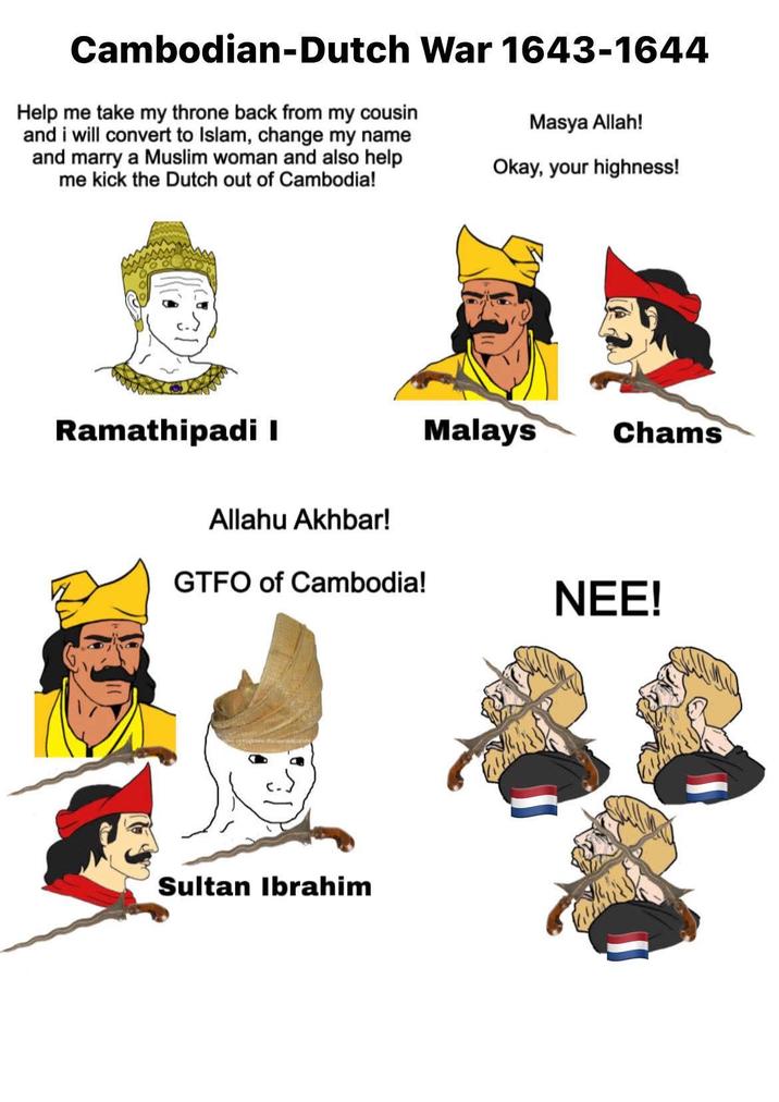 Cambodian-Dutch War 1643-1644 Help me take my throne back from my cousin and i will convert to Islam, change my name and marry a Muslim woman and also help me kick the Dutch out of Cambodia! Masya Allah! Okay, your highness! Ramathipadi I Allahu Akhbar! GTFO of Cambodia! Sultan Ibrahim Malays Chams NEE!
