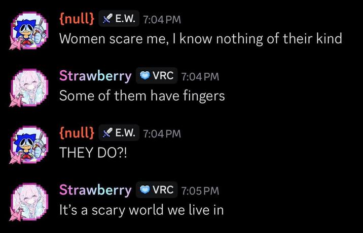 {null} E.W. 7:04 PM Women scare me, I know nothing of their kind Strawberry VRC 7:04 PM Some of them have fingers {null} E.W. 7:04 PM THEY DO?! Strawberry O VRC 7:05 PM It's a scary world we live in
