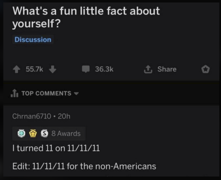 What's a fun little fact about yourself? Discussion 55.7k TOP COMMENTS ▾ 36.3k ✰ Share Chrnan6710 20h 58 Awards I turned 11 on 11/11/11 Edit: 11/11/11 for the non-Americans