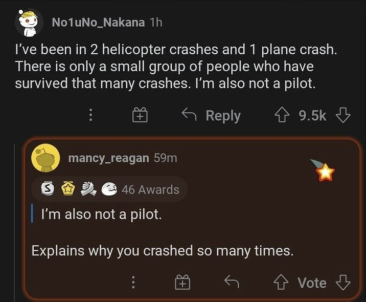 No1uNo_Nakana 1h I've been in 2 helicopter crashes and 1 plane crash. There is only a small group of people who have survived that many crashes. I'm also not a pilot. S mancy_reagan 59m 46 Awards Reply I'm also not a pilot. Explains why you crashed so many times. 9.5k Vote