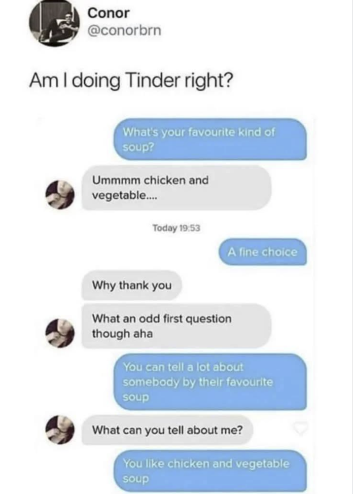 Conor @conorbrn Am I doing Tinder right? What's your favourite kind of soup? Ummmm chicken and vegetable.... Today 19:53 A fine choice Why thank you What an odd first question though aha You can tell a lot about somebody by their favourite soup What can you tell about me? You like chicken and vegetable soup