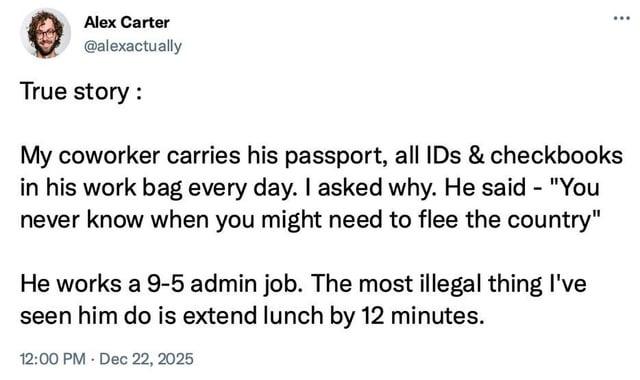 Alex Carter @alexactually True story: ... My coworker carries his passport, all IDs & checkbooks in his work bag every day. I asked why. He said - "You never know when you might need to flee the country" He works a 9-5 admin job. The most illegal thing I've seen him do is extend lunch by 12 minutes. 12:00 PM Dec 22, 2025