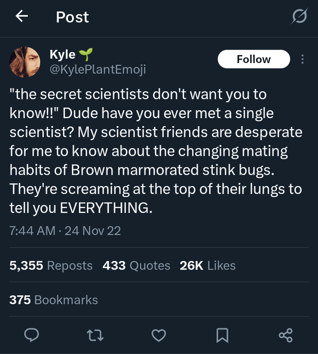 Post Kyle Follow @KylePlantEmoji "the secret scientists don't want you to know!!" Dude have you ever met a single scientist? My scientist friends are desperate for me to know about the changing mating habits of Brown marmorated stink bugs. They're screaming at the top of their lungs to tell you EVERYTHING. 7:44 AM · 24 Nov 22 5,355 Reposts 433 Quotes 26K Likes 375 Bookmarks до