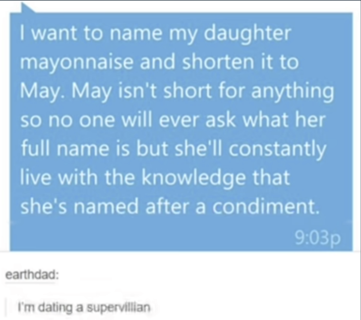 I want to name my daughter mayonnaise and shorten it to May. May isn't short for anything so no one will ever ask what her full name is but she'll constantly live with the knowledge that she's named after a condiment. 9:03p earthdad: I'm dating a supervillian