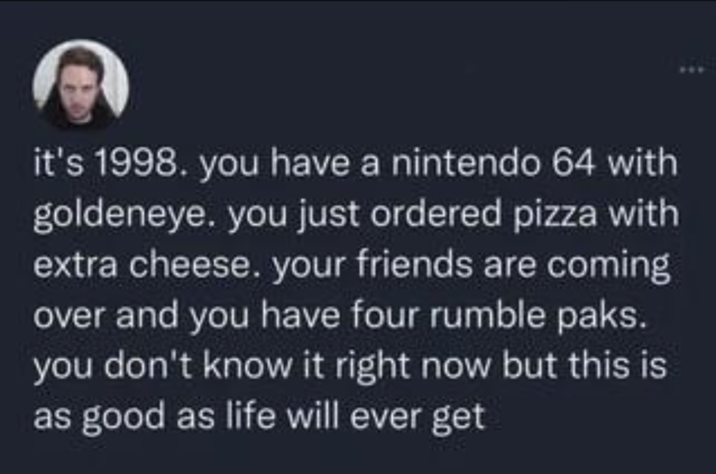 it's 1998. you have a nintendo 64 with goldeneye. you just ordered pizza with extra cheese. your friends are coming over and you have four rumble paks. you don't know it right now but this is as good as life will ever get