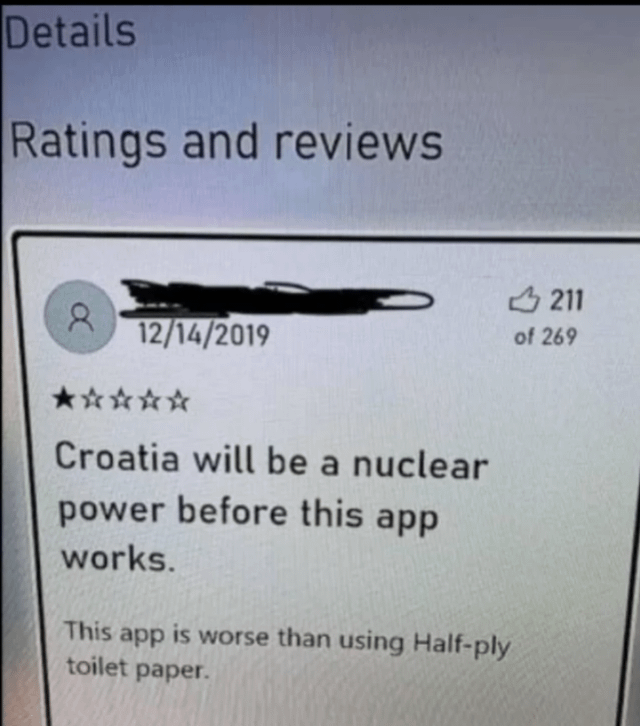 Details Ratings and reviews α 12/14/2019 211 of 269 Croatia will be a nuclear power before this app works. This app is worse than using Half-ply toilet paper.