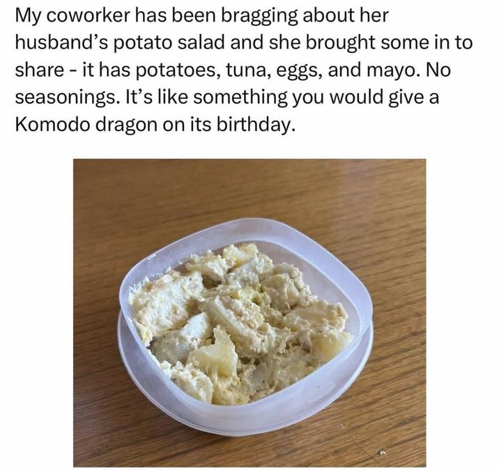 My coworker has been bragging about her husband's potato salad and she brought some in to share it has potatoes, tuna, eggs, and mayo. No seasonings. It's like something you would give a Komodo dragon on its birthday.