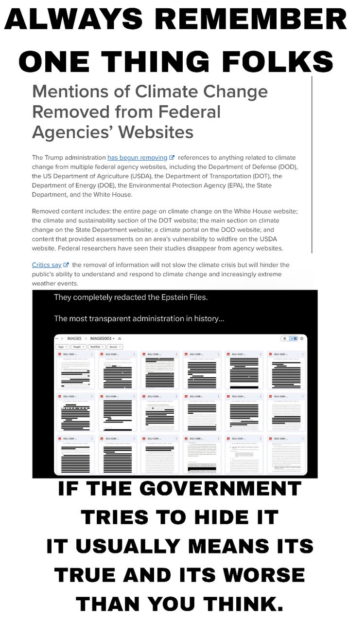 ALWAYS REMEMBER ONE THING FOLKS Mentions of Climate Change Removed from Federal Agencies' Websites The Trump administration has begun removing references to anything related to climate change from multiple federal agency websites, including the Department of Defense (DOD), the US Department of Agriculture (USDA), the Department of Transportation (DOT), the Department of Energy (DOE), the Environmental Protection Agency (EPA), the State Department, and the White House. Removed content includes: the entire page on climate change on the White House website; the climate and sustainability section of the DOT website; the main section on climate change on the State Department website; a climate portal on the DOD website; and content that provided assessments on an area's vulnerability to wildfire on the USDA website. Federal researchers have seen their studies disappear from agency websites. Critics say the removal of information will not slow the climate crisis but will hinder the public's ability to understand and respond to climate change and increasingly extreme weather events. They completely redacted the Epstein Files. The most transparent administration in history... > IMAGES IMAGES003 & Modified Source. DOJ OGR DOJ-OGR- DOJ-OGR DOJ OGR DOJ OGR DOU-OGR- DOJ-OGR DOJ-OOR- DOJ-OGR DOJ-OGR DOU-OOR- DOJ-OGR IF THE GOVERNMENT TRIES TO HIDE IT IT USUALLY MEANS ITS TRUE AND ITS WORSE THAN YOU THINK.