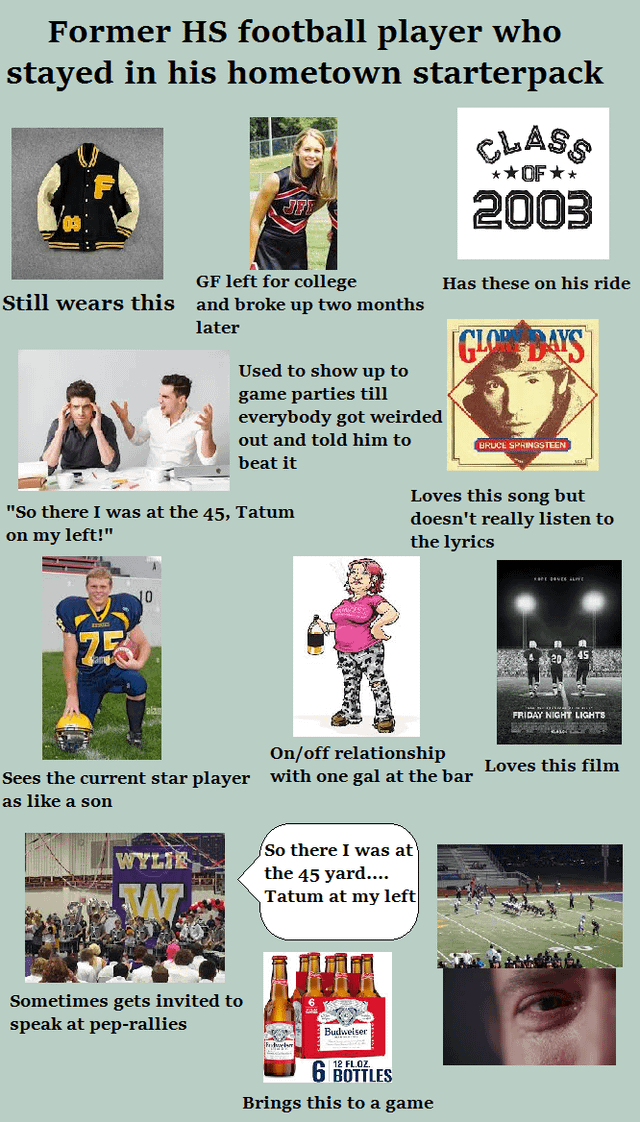 Former HS football player who stayed in his hometown starterpack CLASS **OF⭑* 2003 GF left for college Still wears this and broke up two months later Used to show up to game parties till everybody got weirded out and told him to beat it "So there I was at the 45, Tatum on my left!" Has these on his ride GLO DAYS BRUCE SPRINGSTEEN Loves this song but doesn't really listen to the lyrics 10 On/off relationship Sees the current star player with one gal at the bar as like a son So there I was at WYLIE Sometimes gets invited to speak at pep-rallies the 45 yard.... Tatum at my left Frdwelm Budweiser 12 FLOZ 6 BOTTLES Brings this to a game FRIDAY NIGHT LIGHTS Loves this film