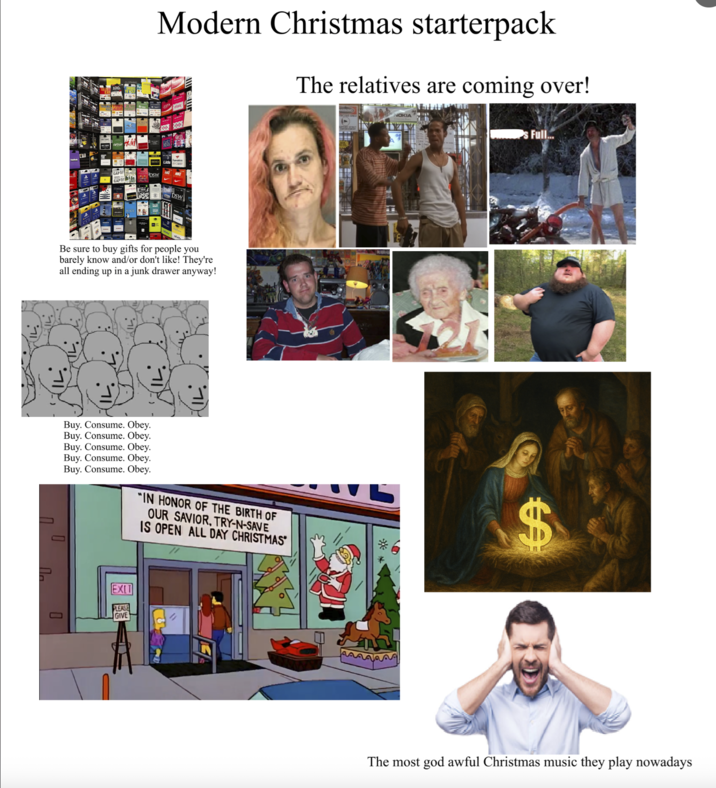 Modern Christmas starterpack The relatives are coming over! DSW DSW Be sure to buy gifts for people you barely know and/or don't like! They're all ending up in a junk drawer anyway! П PU Buy. Consume. Obey. Buy. Consume. Obey. Buy. Consume. Obey. Buy. Consume. Obey. Buy. Consume. Obey. "IN HONOR OF THE BIRTH OF OUR SAVIOR, TRY-N-SAVE IS OPEN ALL DAY CHRISTMAS Π EXIT LEASE GIVE NOKIA Full... $ The most god awful Christmas music they play nowadays