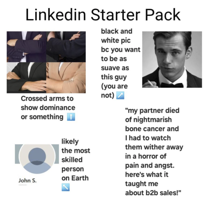 6000 0010 Linkedin Starter Pack black and white pic bc you want to be as suave as this guy (you are Crossed arms to not) show dominance or something ↑ John S. likely the most skilled person on Earth "my partner died of nightmarish bone cancer and I had to watch them wither away in a horror of pain and angst. here's what it taught me about b2b sales!"