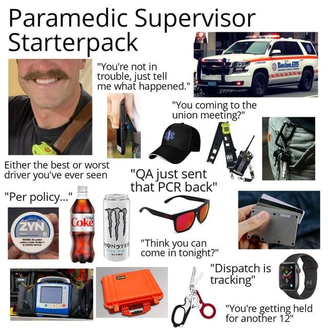 Paramedic Supervisor Starterpack "You're not in trouble, just tell me what happened." "You coming to the union meeting?" Either the best or worst driver you've ever seen "Per policy..." "QA just sent that PCR back" ZYN Coke Boston EMS FRIDGE MONSTER "Think you can come in tonight?" A "Dispatch is tracking" "You're getting held for another 12"