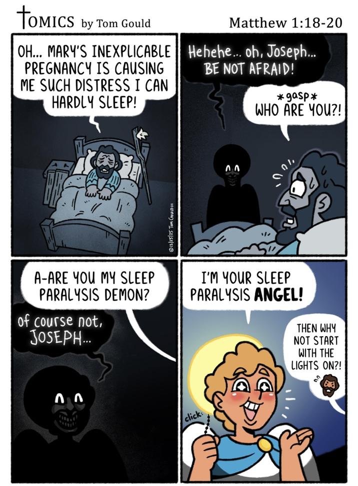 TOMICS by Tom Gould OH... MARY'S INEXPLICABLE PREGNANCY IS CAUSING ME SUCH DISTRESS I CAN HARDLY SLEEP! Matthew 1:18-20 Hehehe... oh, Joseph... BE NOT AFRAID! *gasp* WHO ARE YOU?! 12/25/25 Tom GoULD!!! 00 100 A-ARE YOU MY SLEEP PARALYSIS DEMON? of course not, JOSEPH... 77 I'M YOUR SLEEP PARALYSIS ANGEL! click: THEN WHY NOT START WITH THE LIGHTS ON?!