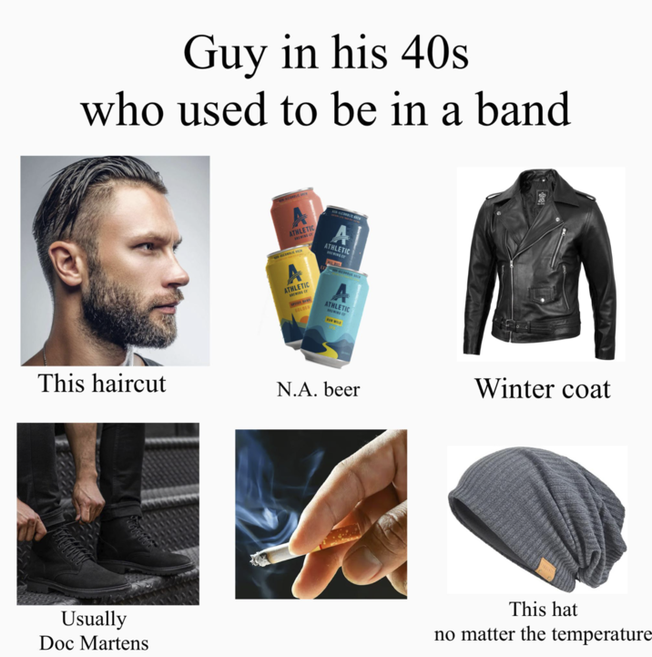 Guy in his 40s who used to be in a band This haircut NON-ALCOHOLIC BREW ATHLETIC BREWING C -ALCOHOLIC BREW BON-ALCOHOLIC BREW A ATHLETIC BREWING CY ALL OUT ATHLETIC BREWING C UPSIDE DAWN GOLDEN ON-ALCOHOLIC B ATHLETIC BREWING C RUN WILD IPA N.A. beer Winter coat Usually Doc Martens This hat no matter the temperature