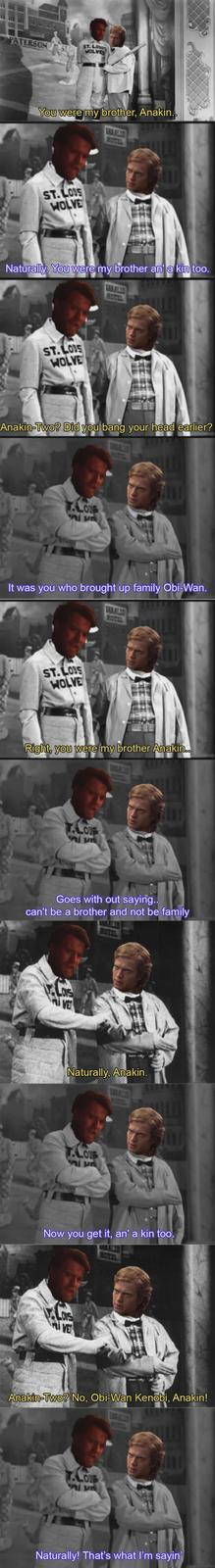 PATERSON ST ST. LOUIS WOLVES You were my brother, Anakin.. ST.LOUS WOLVE Naturally. You were my brother an' a kin too. ST.LOUS WOLVE Anakin-Two? Did you bang your head earlier? T.LOUS It was you who brought up family Obi-Wan. MOTEL ST.LOS WOLVE Right, you were my brother Anakin.. LOUS DE Goes with out saying.. can't be a brother and not be family LONS VE Naturally, Anakin. T.LOUS DE Now you get it, an' a kin too. VE Anakin-Two? No, Obi-Wan Kenobi, Anakin! T.LOUB Alu Naturally! That's what I'm sayin'