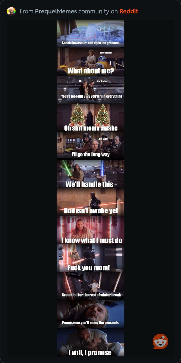 From PrequelMemes community on Reddit Sneak downstairs and open the presents Baby Brother What about me? Me Little Brother You're too loud Billy you'll ruin everything Oh s--- moms awake Little sister I'll go the long way We'll handle this Dad isn't awake yet I know what I must do F--- you mom! Grounded for the rest of winter break Promise me you'll enjoy the presnets I will, I promise