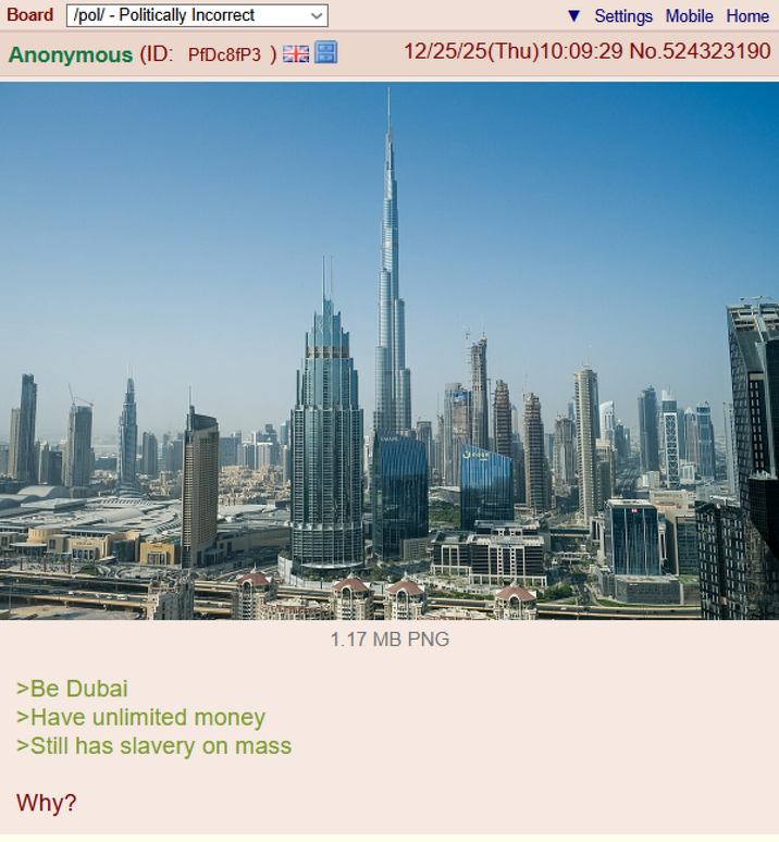 Board /pol/ - Politically Incorrect Settings Mobile Home Anonymous (ID: PfDc8fP3) 12/25/25(Thu)10:09:29 No.524323190 >Be Dubai >Have unlimited money >Still has slavery on mass Why? 1.17 MB PNG