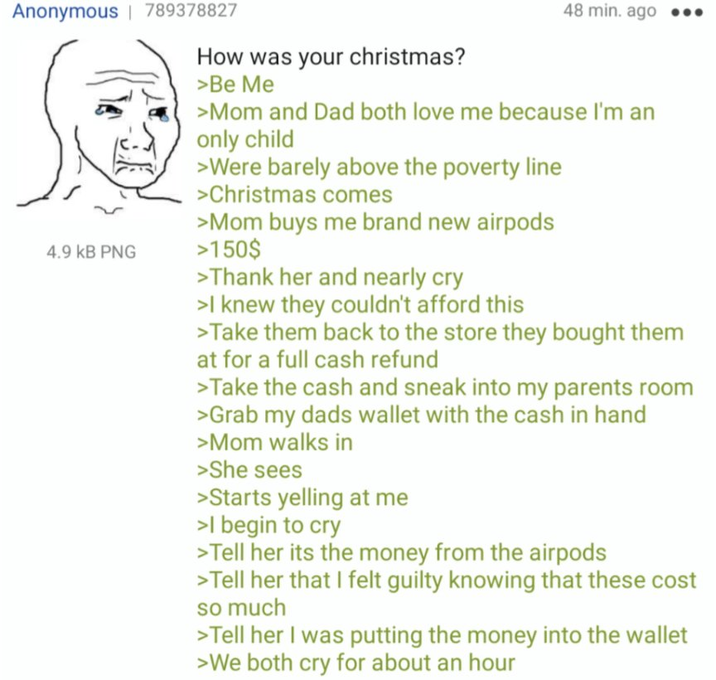 Anonymous | 789378827 4.9 KB PNG How was your christmas? >Be Me 48 min. ago ●●● >Mom and Dad both love me because I'm an only child >Were barely above the poverty line >Christmas comes >Mom buys me brand new airpods >150$ >Thank her and nearly cry >I knew they couldn't afford this >Take them back to the store they bought them at for a full cash refund >Take the cash and sneak into my parents room >Grab my dads wallet with the cash in hand >Mom walks in >She sees >Starts yelling at me >I begin to cry >Tell her its the money from the airpods >Tell her that I felt guilty knowing that these cost so much >Tell her I was putting the money into the wallet >We both cry for about an hour
