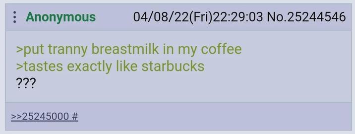 Anonymous 04/08/22(Fri)22:29:03 No.25244546 >put t----- breastmilk in my coffee >tastes exactly like starbucks ??? >>25245000 #