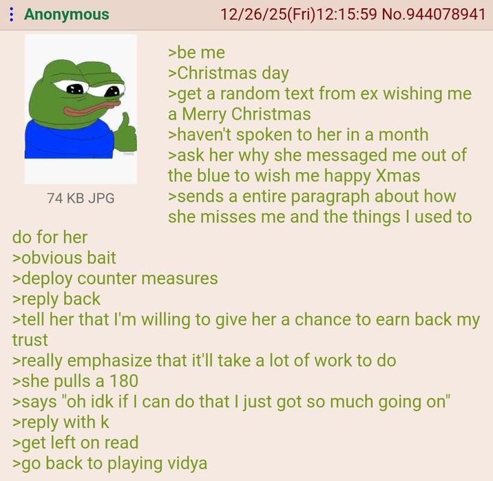 Anonymous 74 KB JPG do for her >obvious bait >be me 12/26/25(Fri)12:15:59 No.944078941 >Christmas day >get a random text from ex wishing me a Merry Christmas >haven't spoken to her in a month >ask her why she messaged me out of the blue to wish me happy Xmas >sends a entire paragraph about how she misses me and the things I used to >deploy counter measures >reply back >tell her that I'm willing to give her a chance to earn back my trust >really emphasize that it'll take a lot of work to do >she pulls a 180 >says "oh idk if I can do that I just got so much going on" >reply with k >get left on read >go back to playing vidya