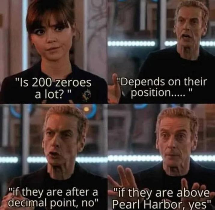 "Is 200 zeroes a lot?" "Depends on their position....." "if they are after a decimal point, no" "if they are above Pearl Harbor, yes"