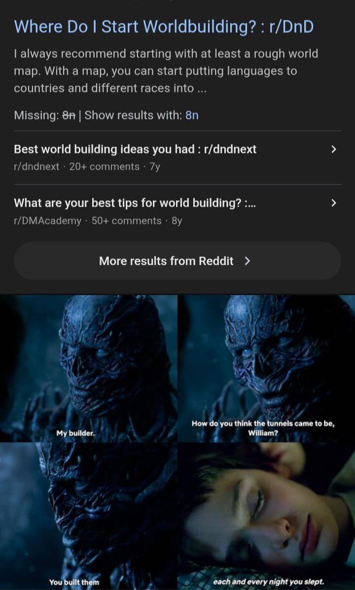 Where Do I Start Worldbuilding? : r/DnD I always recommend starting with at least a rough world map. With a map, you can start putting languages to countries and different races into ... Missing: 8n | Show results with: 8n Best world building ideas you had: r/dndnext r/dndnext 20+ comments 7y > What are your best tips for world building? :... r/DMAcademy - 50+ comments. 8y > My builder. More results from Reddit > How do you think the tunnels came to be, William? You built them each and every night you slept.