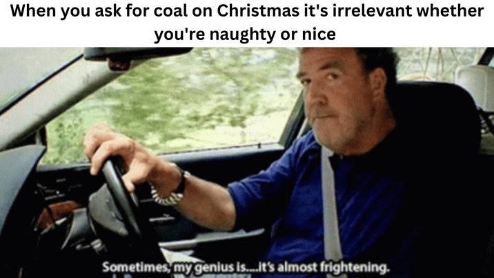 When you ask for coal on Christmas it's irrelevant whether you're naughty or nice Sometimes, my genius is....it's almost frightening.
