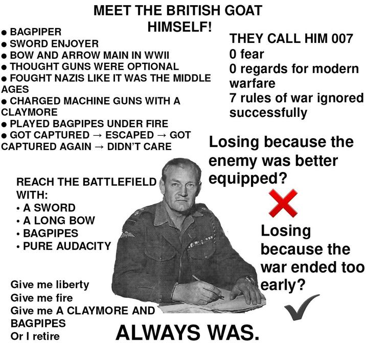 BAGPIPER • SWORD ENJOYER MEET THE BRITISH GOAT HIMSELF! BOW AND ARROW MAIN IN WWII • THOUGHT GUNS WERE OPTIONAL • FOUGHT NAZIS LIKE IT WAS THE MIDDLE AGES • CHARGED MACHINE GUNS WITH A CLAYMORE ● PLAYED BAGPIPES UNDER FIRE • GOT CAPTURED → ESCAPED - →>> GOT CAPTURED AGAIN →>> DIDN'T CARE • REACH THE BATTLEFIELD WITH: A SWORD A LONG BOW BAGPIPES PURE AUDACITY • • • Give me liberty Give me fire Give me A CLAYMORE AND BAGPIPES Or I retire THEY CALL HIM 007 0 fear 0 regards for modern warfare 7 rules of war ignored successfully Losing because the enemy was better equipped? ALWAYS WAS. Losing because the war ended too early?