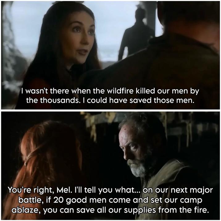 I wasn't there when the wildfire killed our men by the thousands. I could have saved those men. 9 You're right, Mel. I'll tell you what... on our next major battle, if 20 good men come and set our camp ablaze, you can save all our supplies from the fire.