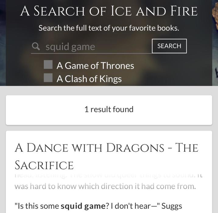 A SEARCH OF ICE AND FIRE Search the full text of your favorite books. Q squid game A Game of Thrones A Clash of Kings SEARCH 1 result found A DANCE WITH DRAGONS - THE SACRIFICE neau, listening. The show and queer things to sounU. TU was hard to know which direction it had come from. "Is this some squid game? I don't hear—" Suggs