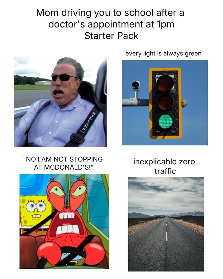 Mom driving you to school after a doctor's appointment at 1pm Starter Pack every light is always green SILLAZA 11 "NO I AM NOT STOPPING AT MCDONALD'S!" inexplicable zero traffic
