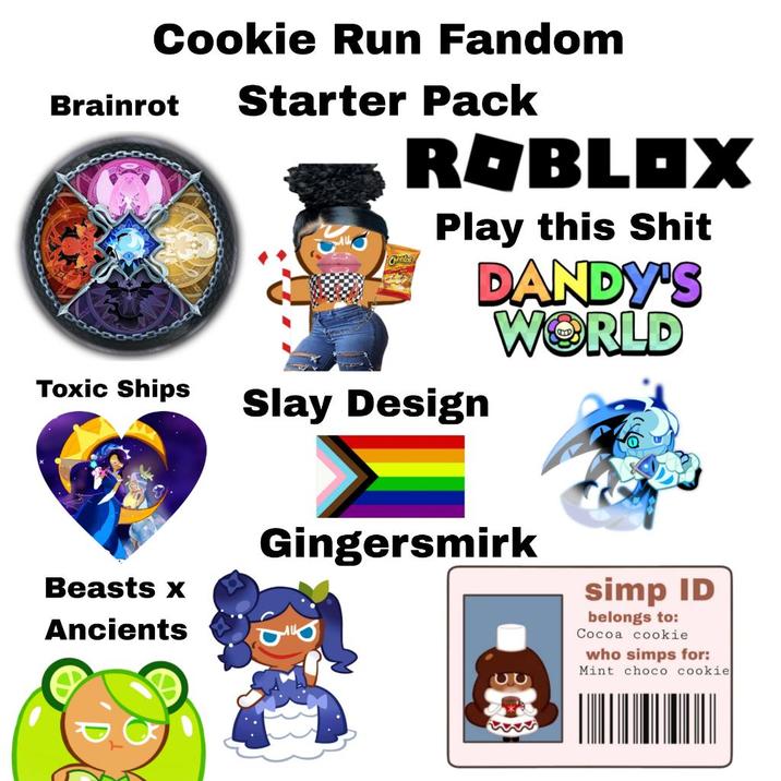Brainrot Cookie Run Fandom Starter Pack Cheelas ROBLOX Play this S--- Slay Design DANDY'S WORLD Toxic Ships Beasts x Ancients Gingersmirk 52 simp ID belongs to: Cocoa cookie who simps for: Mint choco cookie