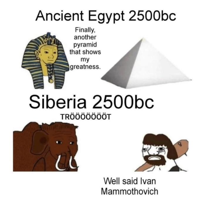 Ancient Egypt 2500bc Finally, another pyramid that shows my greatness. Siberia 2500bc TRÖÖÖÖÖÖÖT Well said Ivan Mammothovich
