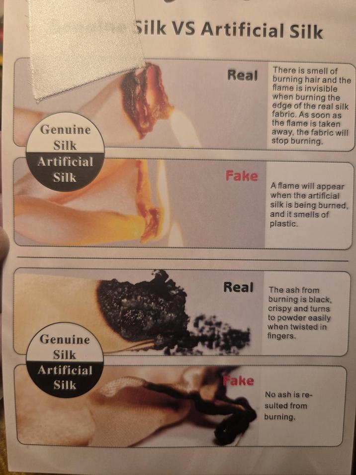 Genuine Silk Artificial Silk VS Artificial Silk Real Silk Fake There is smell of burning hair and the flame is invisible when burning the edge of the real silk fabric. As soon as the flame is taken away, the fabric will stop burning. A flame will appear when the artificial silk is being burned, and it smells of plastic. Real The ash from burning is black, crispy and turns to powder easily when twisted in fingers. Genuine Silk Artificial Silk Fake No ash is re- sulted from burning.