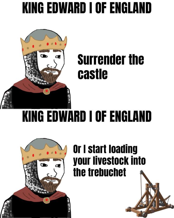 KING EDWARD I OF ENGLAND Surrender the castle KING EDWARD I OF ENGLAND Or I start loading your livestock into the trebuchet