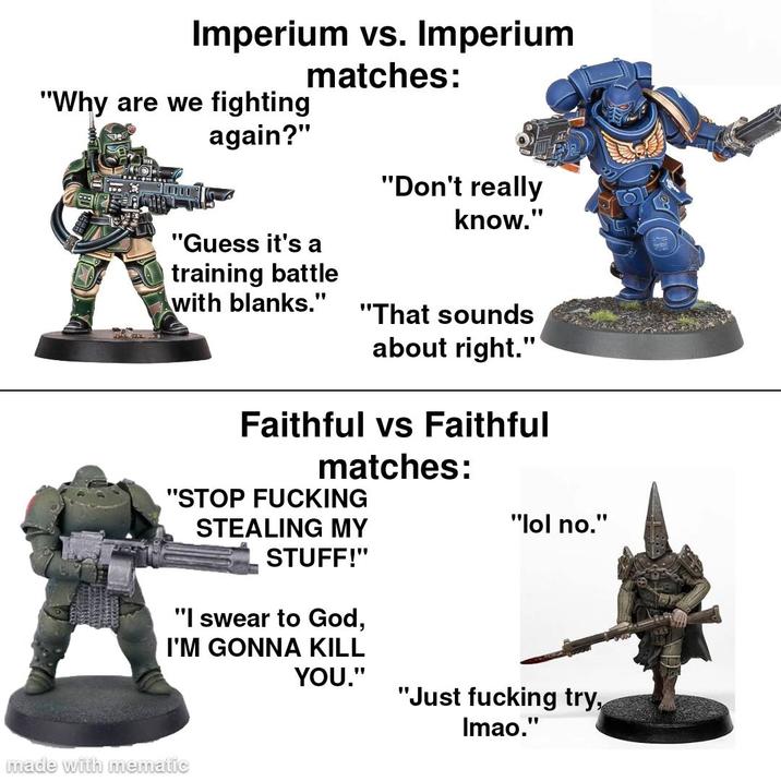 Imperium vs. Imperium "Why are we fighting again?" matches: "Guess it's a "Don't really know." training battle with blanks." "That sounds about right." Faithful vs Faithful matches: "STOP F------ STEALING MY "lol no." STUFF!" "I swear to God, I'M GONNA KILL YOU." "Just f------ try, Imao." made with mematic