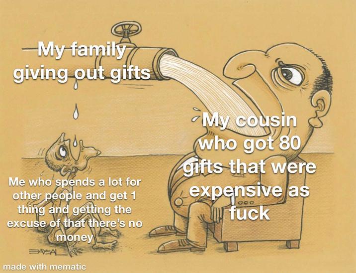 -My family giving out gifts Me who spends a lot for other people and get 1 thing and getting the excuse of that there's no BAYSAL money made with mematic My cousin who got 80 gifts that were expensive as 000 f---