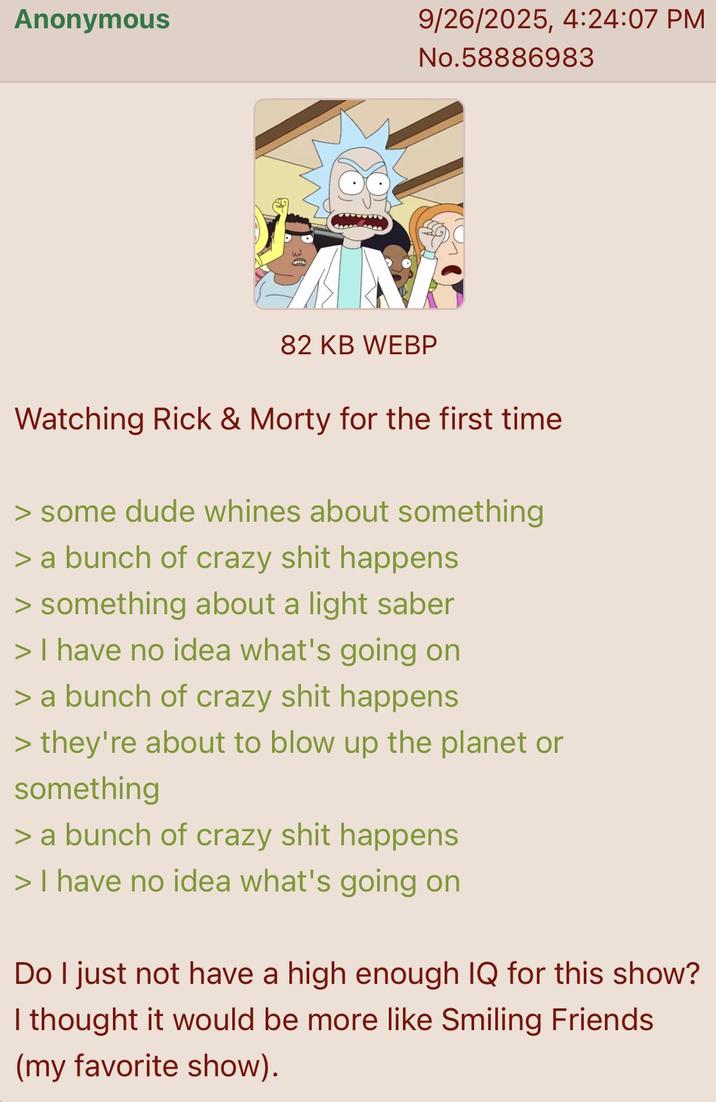 Anonymous 9/26/2025, 4:24:07 PM No.58886983 82 KB WEBP Watching Rick & Morty for the first time > some dude whines about something > a bunch of crazy s--- happens > something about a light saber > I have no idea what's going on > a bunch of crazy s--- happens > they're about to blow up the planet or something > a bunch of crazy s--- happens > I have no idea what's going on Do I just not have a high enough IQ for this show? I thought it would be more like Smiling Friends (my favorite show).