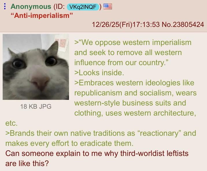 Anonymous (ID: VKq2INQF) "Anti-imperialism" etc. 18 KB JPG 12/26/25(Fri)17:13:53 No.23805424 >"We oppose western imperialism and seek to remove all western influence from our country." >Looks inside. >Embraces western ideologies like republicanism and socialism, wears western-style business suits and clothing, uses western architecture, >Brands their own native traditions as "reactionary" and makes every effort to eradicate them. Can someone explain to me why third-worldist leftists are like this?