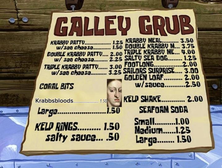 9 GALLEY GRUB $3.50 KRABBY DATTU.. .....1.25 KRABBY MEAL.. w/san chaasa............ 1.50 DOUBLE KRABBY M... 3.75 DOUBLE KRABBY PATTY.... 2.00 TRIPLE KRABBY ME... 4.00 w/ san chaasa......... 2.25 SALTY SEA DOG........ 1.25 FOOTLONG. TRIPLE KRABBY PATTU...... 3.00 ..2.00 w/san chaasa.......... 3.25 SAILORS SURPRISE.... 3.00 GOLDEN LOAF.......... 2.00 w/sauce..... CORAL BITS Krabbsbloods.... 1.50 Large......................50 KELD RINGS.......... 1.50 salty sauce....50 ..2.50 KELD SHAKE............ 2.00 SEAFOAM SODA Small...........00 Medium......1.25 Large......... 1.50