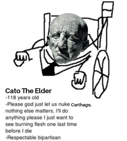 Cato The Elder -118 years old -Please god just let us nuke Carthage, nothing else matters, I'll do anything please I just want to see burning flesh one last time before I die -Respectable bipartisan
