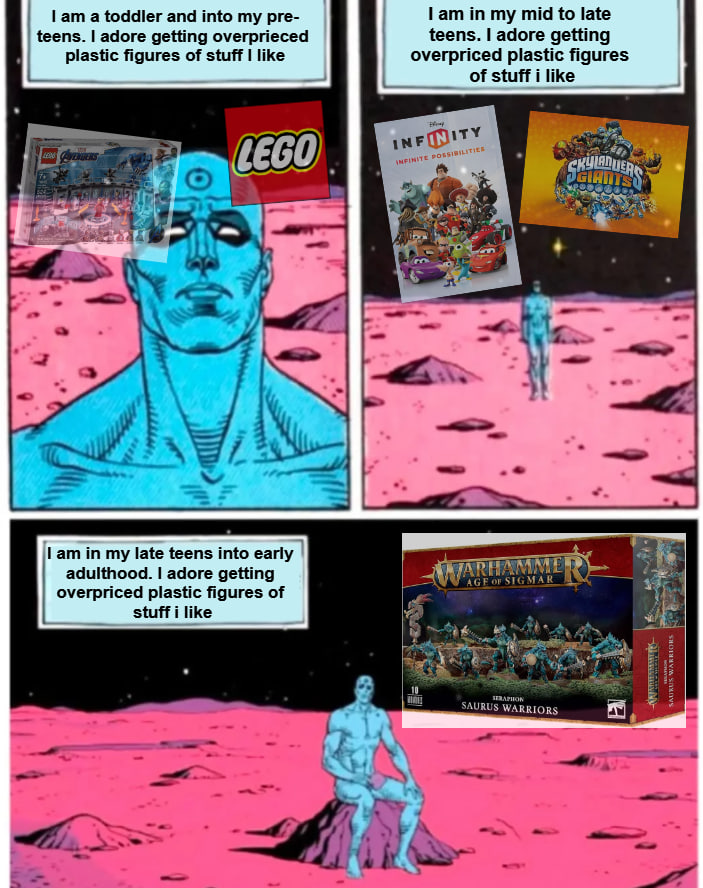 I am a toddler and into my pre- teens. I adore getting overprieced plastic figures of stuff I like LAVENGERS LEGO I am in my mid to late teens. I adore getting overpriced plastic figures of stuff i like INFINITY INFINITE POSSIBILITIES CHULADUERS I am in my late teens into early adulthood. I adore getting overpriced plastic figures of stuff i like WARHAMME AGE OF SIGMAR SERAPHON SAURUS WARRIORS E SAURUS WARRIORS